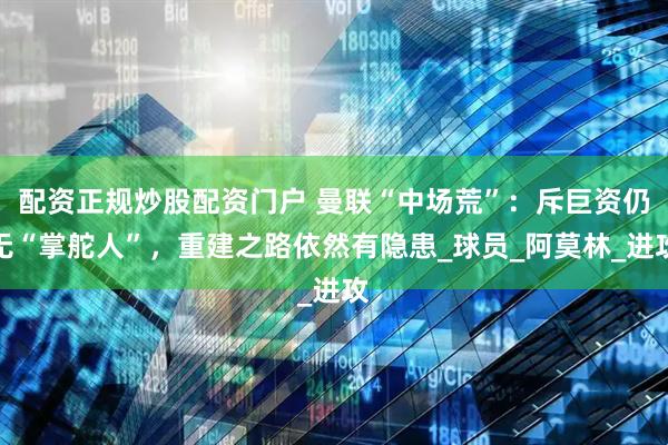 配资正规炒股配资门户 曼联“中场荒”：斥巨资仍无“掌舵人”，重建之路依然有隐患_球员_阿莫林_进攻