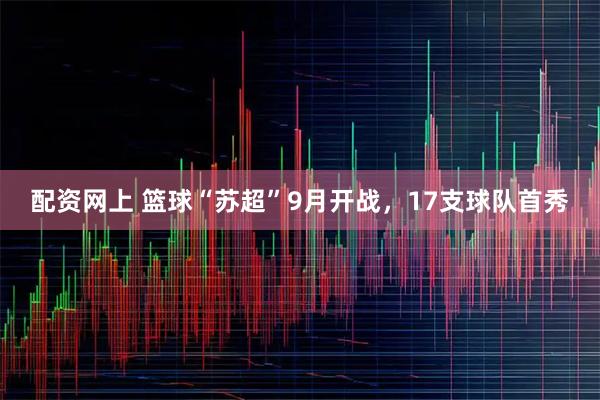 配资网上 篮球“苏超”9月开战，17支球队首秀
