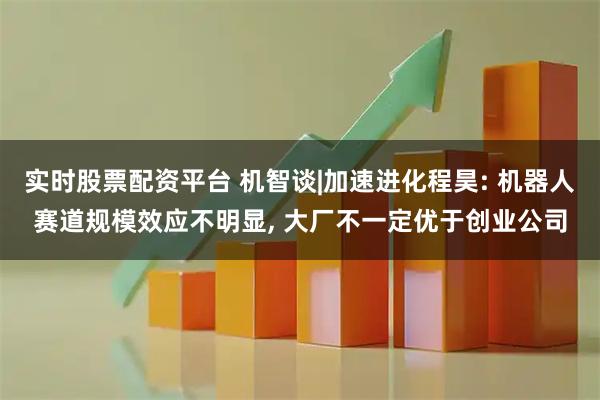 实时股票配资平台 机智谈|加速进化程昊: 机器人赛道规模效应不明显, 大厂不一定优于创业公司