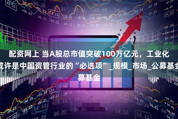 配资网上 当A股总市值突破100万亿元，工业化或许是中国资管行业的“必选项”_规模_市场_公募基金