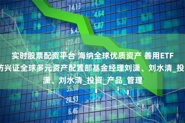 实时股票配资平台 海纳全球优质资产 善用ETF触达未来——访兴证全球多元资产配置部基金经理刘潇、刘水清_投资_产品_管理
