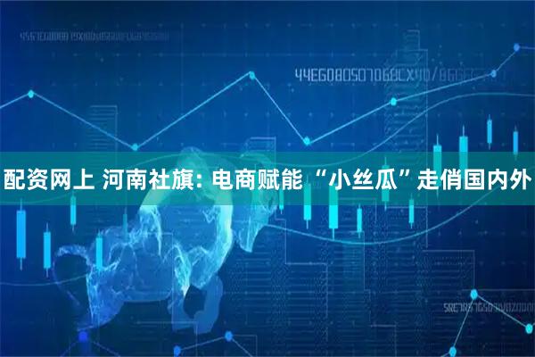 配资网上 河南社旗: 电商赋能 “小丝瓜”走俏国内外