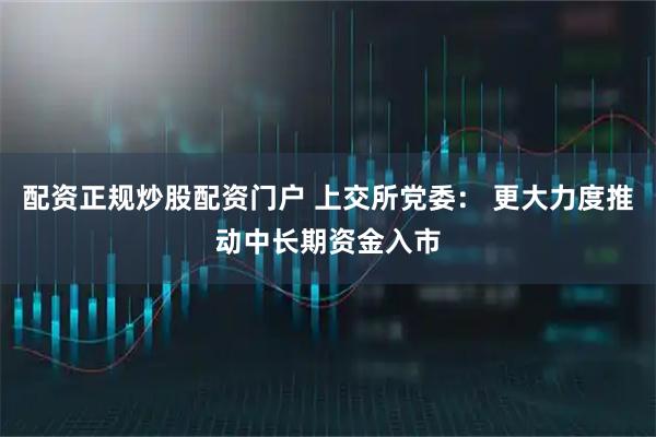 配资正规炒股配资门户 上交所党委： 更大力度推动中长期资金入市