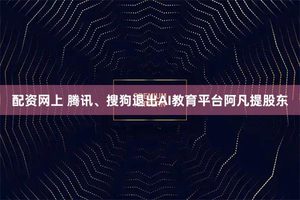 配资网上 腾讯、搜狗退出AI教育平台阿凡提股东