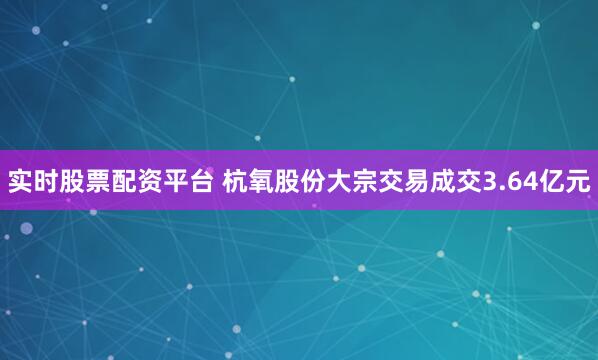实时股票配资平台 杭氧股份大宗交易成交3.64亿元