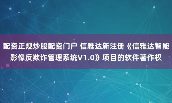 配资正规炒股配资门户 信雅达新注册《信雅达智能影像反欺诈管理系统V1.0》项目的软件著作权