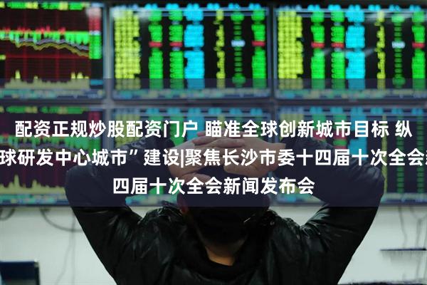 配资正规炒股配资门户 瞄准全球创新城市目标 纵深推进“全球研发中心城市”建设|聚焦长沙市委十四届十次全会新闻发布会